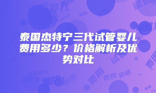 泰国杰特宁三代试管婴儿费用多少？价格解析及优势对比