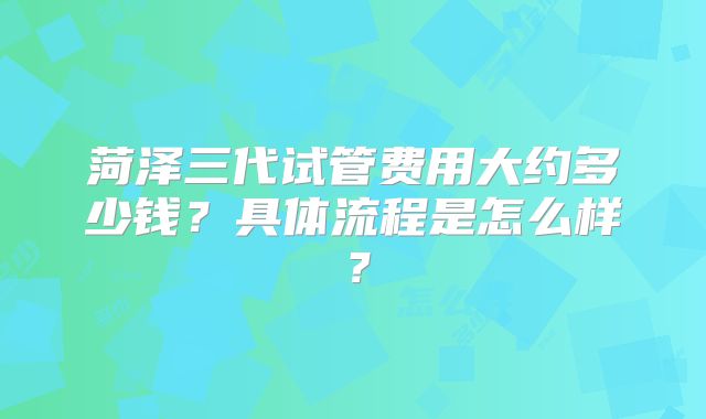 菏泽三代试管费用大约多少钱?具体流程是怎么样?