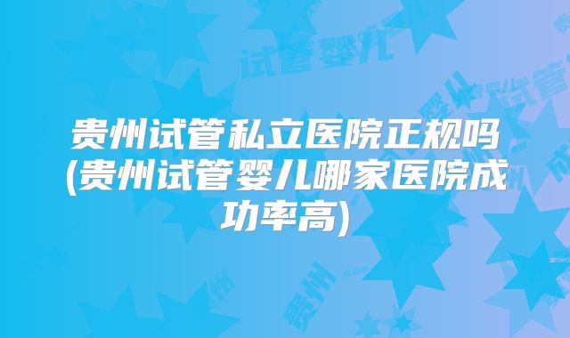 贵州试管私立医院正规吗(贵州试管婴儿哪家医院成功率高)