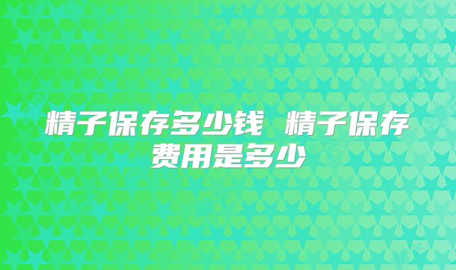 精子保存多少钱 精子保存费用是多少