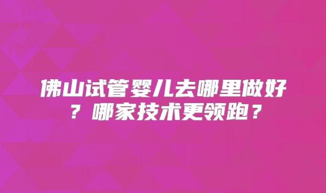 佛山试管婴儿去哪里做好？哪家技术更领跑？