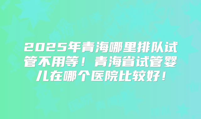 2025年青海哪里排队试管不用等！青海省试管婴儿在哪个医院比较好！