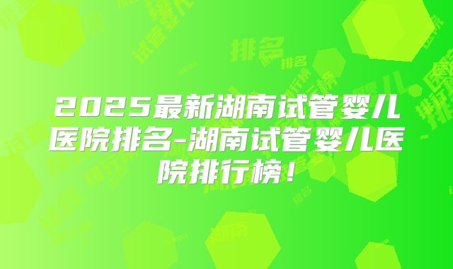 2025最新湖南试管婴儿医院排名-湖南试管婴儿医院排行榜!