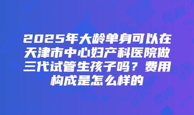 2025年大龄单身可以在天津市中心妇产科医院做三代试管生孩子吗？费用构成是怎么样的