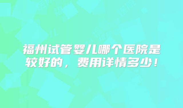 福州试管婴儿哪个医院是较好的,费用详情多少!