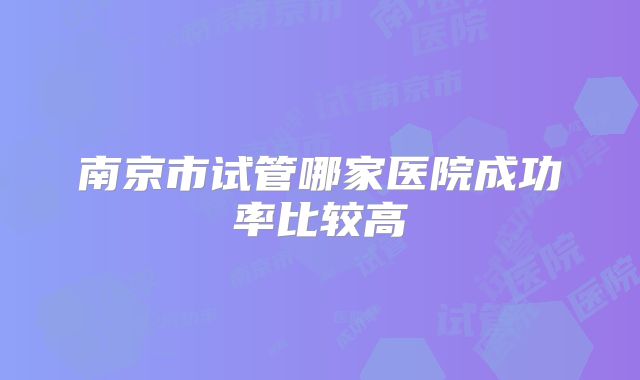 南京市试管哪家医院成功率比较高