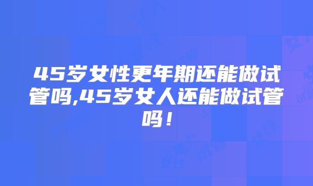45岁女性更年期还能做试管吗,45岁女人还能做试管吗！