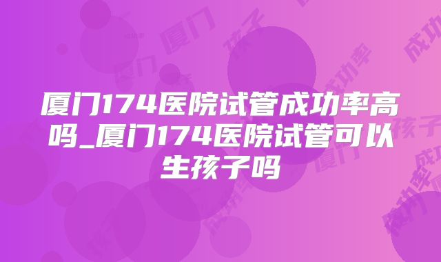 厦门174医院试管成功率高吗_厦门174医院试管可以生孩子吗
