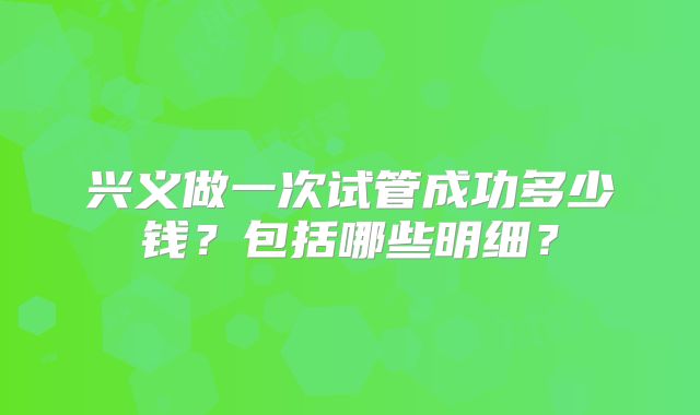 兴义做一次试管成功多少钱？包括哪些明细？