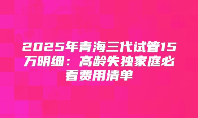 2025年青海三代试管15万明细：高龄失独家庭必看费用清单