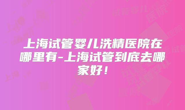 上海试管婴儿洗精医院在哪里有-上海试管到底去哪家好!