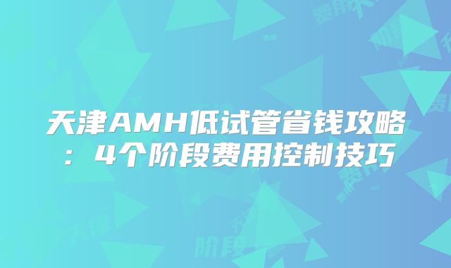 天津AMH低试管省钱攻略：4个阶段费用控制技巧
