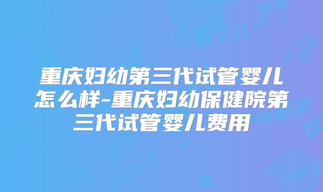重庆妇幼第三代试管婴儿怎么样-重庆妇幼保健院第三代试管婴儿费用