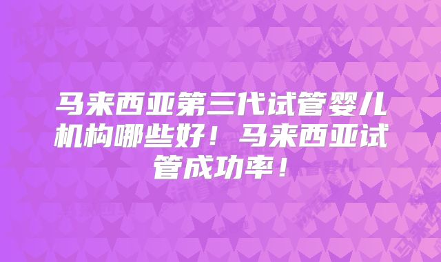 马来西亚第三代试管婴儿机构哪些好!马来西亚试管成功率!