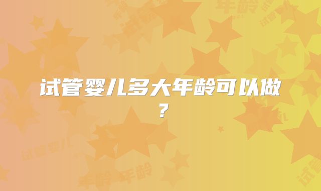试管婴儿多大年龄可以做？