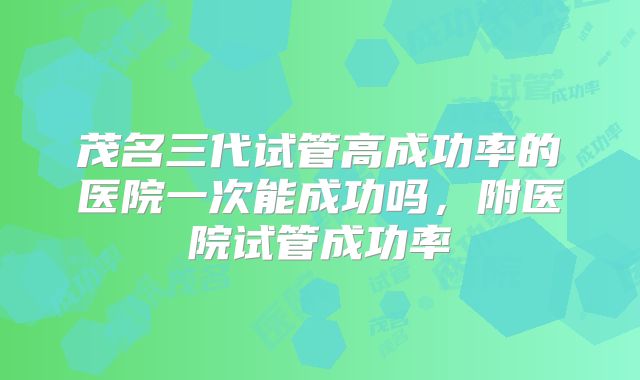 茂名三代试管高成功率的医院一次能成功吗，附医院试管成功率