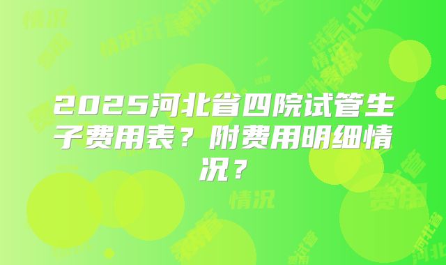 2025河北省四院试管生子费用表？附费用明细情况？