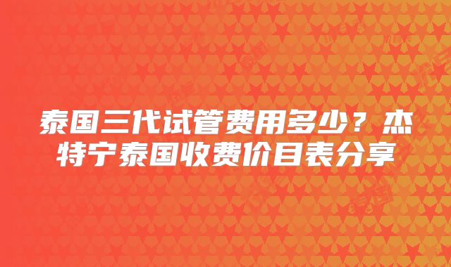 泰国三代试管费用多少?杰特宁泰国收费价目表分享