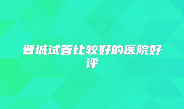 晋城试管比较好的医院好评