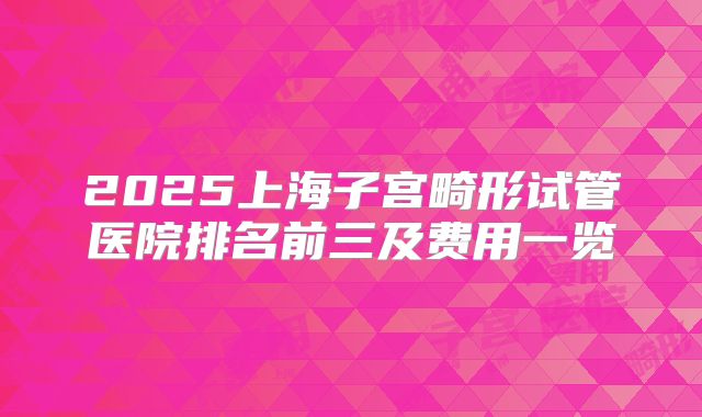 2025上海子宫畸形试管医院排名前三及费用一览