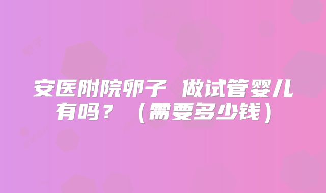 安医附院卵子 做试管婴儿有吗?(需要多少钱)