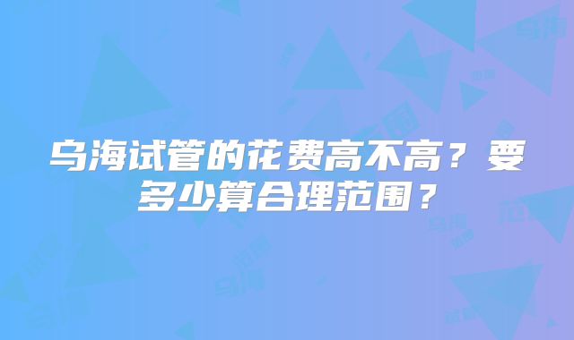 乌海试管的花费高不高？要多少算合理范围？