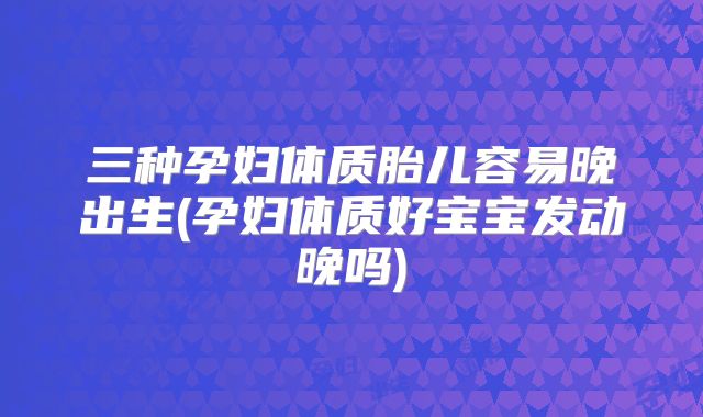 三种孕妇体质胎儿容易晚出生(孕妇体质好宝宝发动晚吗)