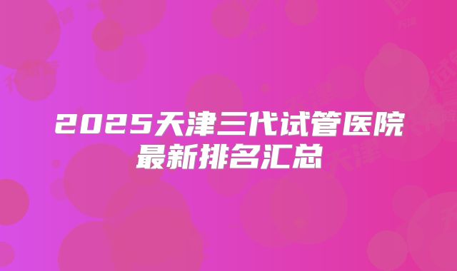 2025天津三代试管医院最新排名汇总