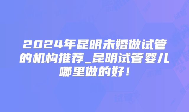 2024年昆明未婚做试管的机构推荐_昆明试管婴儿哪里做的好！