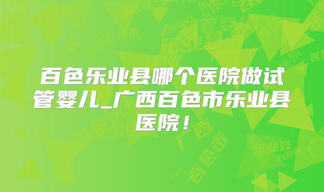 百色乐业县哪个医院做试管婴儿_广西百色市乐业县医院！