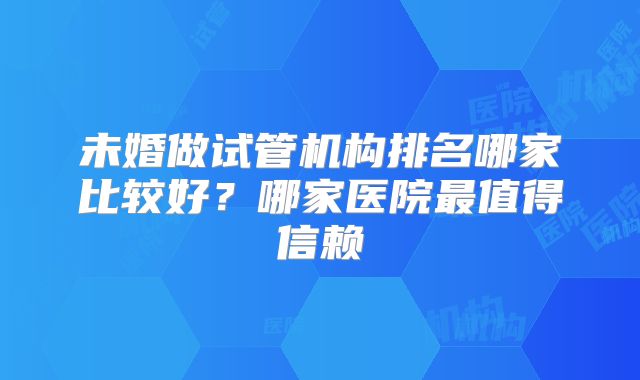 未婚做试管机构排名哪家比较好?哪家医院最值得信赖