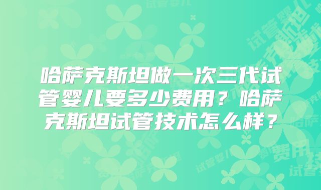 哈萨克斯坦做一次三代试管婴儿要多少费用?哈萨克斯坦试管技术怎么样?