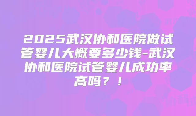 2025武汉协和医院做试管婴儿大概要多少钱-武汉协和医院试管婴儿成功率高吗？！