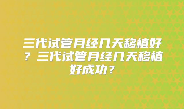 三代试管月经几天移植好?三代试管月经几天移植好成功?
