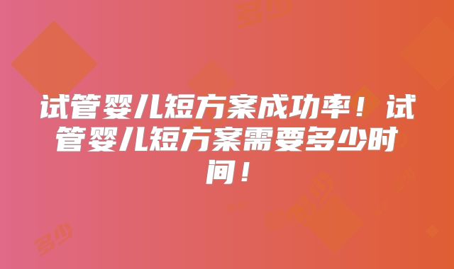 试管婴儿短方案成功率！试管婴儿短方案需要多少时间！
