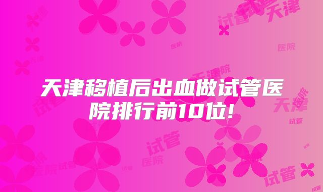 天津移植后出血做试管医院排行前10位!