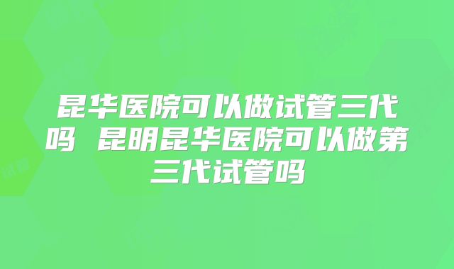 昆华医院可以做试管三代吗 昆明昆华医院可以做第三代试管吗