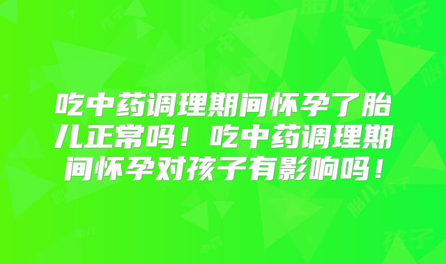 吃中药调理期间怀孕了胎儿正常吗！吃中药调理期间怀孕对孩子有影响吗！