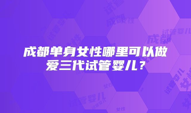 成都单身女性哪里可以做爱三代试管婴儿？