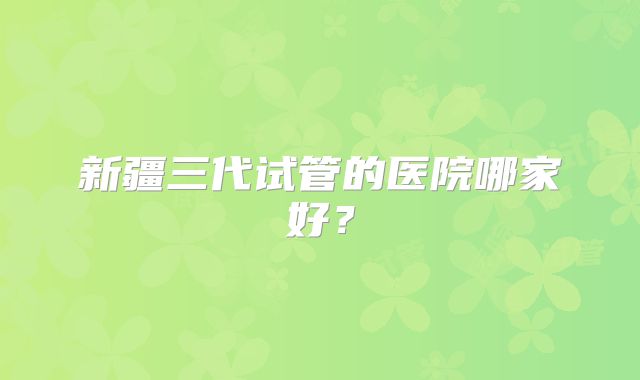 新疆三代试管的医院哪家好？