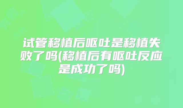 试管移植后呕吐是移植失败了吗(移植后有呕吐反应是成功了吗)