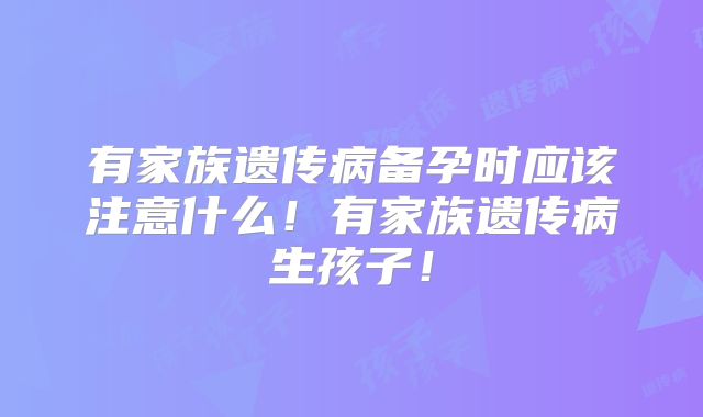 有家族遗传病备孕时应该注意什么！有家族遗传病生孩子！
