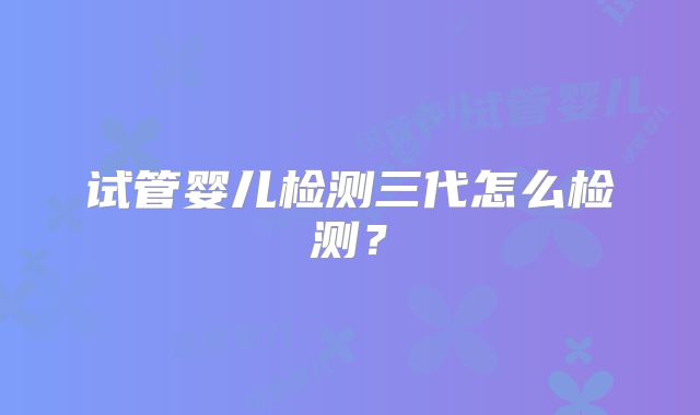 试管婴儿检测三代怎么检测?