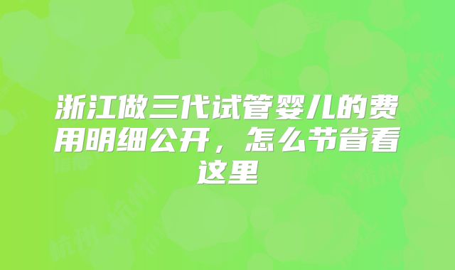 浙江做三代试管婴儿的费用明细公开，怎么节省看这里