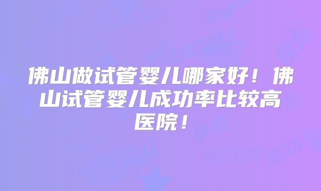 佛山做试管婴儿哪家好!佛山试管婴儿成功率比较高医院!