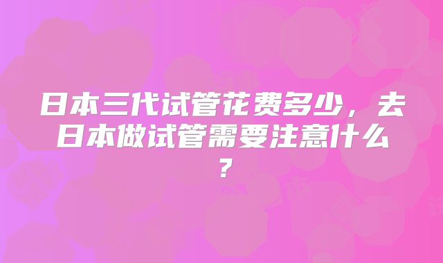 日本三代试管花费多少，去日本做试管需要注意什么？