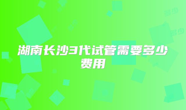 湖南长沙3代试管需要多少费用