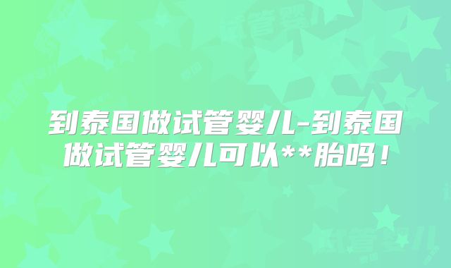 到泰国做试管婴儿-到泰国做试管婴儿可以**胎吗!