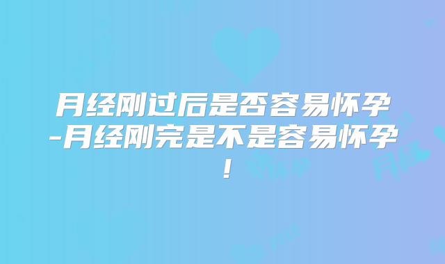 月经刚过后是否容易怀孕-月经刚完是不是容易怀孕！