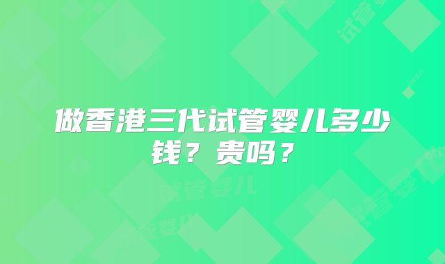做香港三代试管婴儿多少钱？贵吗？